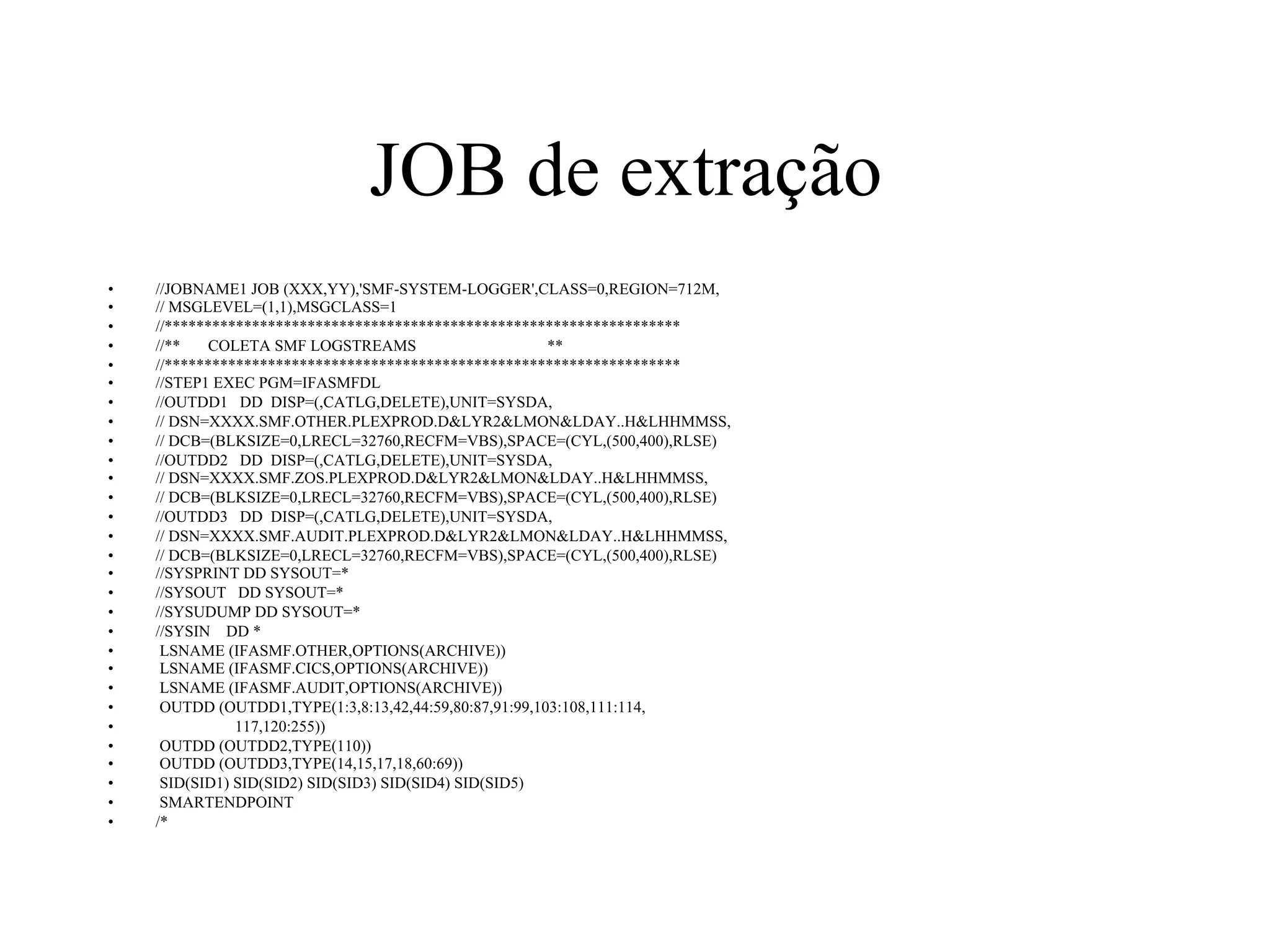 JOB de extração
•  //JOBNAME1 JOB (XXX,YY),'SMF-SYSTEM-LOGGER',CLASS=0,REGION=712M,
•  // MSGLEVEL=(1,1),MSGCLASS=1
•  //*****************************************************************
•  //** COLETA SMF LOGSTREAMS **
•  //*****************************************************************
•  //STEP1 EXEC PGM=IFASMFDL
•  //OUTDD1 DD DISP=(,CATLG,DELETE),UNIT=SYSDA,
•  // DSN=XXXX.SMF.OTHER.PLEXPROD.D&LYR2&LMON&LDAY..H&LHHMMSS,
•  // DCB=(BLKSIZE=0,LRECL=32760,RECFM=VBS),SPACE=(CYL,(500,400),RLSE)
•  //OUTDD2 DD DISP=(,CATLG,DELETE),UNIT=SYSDA,
•  // DSN=XXXX.SMF.ZOS.PLEXPROD.D&LYR2&LMON&LDAY..H&LHHMMSS,
•  // DCB=(BLKSIZE=0,LRECL=32760,RECFM=VBS),SPACE=(CYL,(500,400),RLSE)
•  //OUTDD3 DD DISP=(,CATLG,DELETE),UNIT=SYSDA,
•  // DSN=XXXX.SMF.AUDIT.PLEXPROD.D&LYR2&LMON&LDAY..H&LHHMMSS,
•  // DCB=(BLKSIZE=0,LRECL=32760,RECFM=VBS),SPACE=(CYL,(500,400),RLSE)
•  //SYSPRINT DD SYSOUT=*
•  //SYSOUT DD SYSOUT=*
•  //SYSUDUMP DD SYSOUT=*
•  //SYSIN DD *
•  LSNAME (IFASMF.OTHER,OPTIONS(ARCHIVE))
•  LSNAME (IFASMF.CICS,OPTIONS(ARCHIVE))
•  LSNAME (IFASMF.AUDIT,OPTIONS(ARCHIVE))
•  OUTDD (OUTDD1,TYPE(1:3,8:13,42,44:59,80:87,91:99,103:108,111:114,
•  117,120:255))
•  OUTDD (OUTDD2,TYPE(110))
•  OUTDD (OUTDD3,TYPE(14,15,17,18,60:69))
•  SID(SID1) SID(SID2) SID(SID3) SID(SID4) SID(SID5)
•  SMARTENDPOINT
•  /*
 
