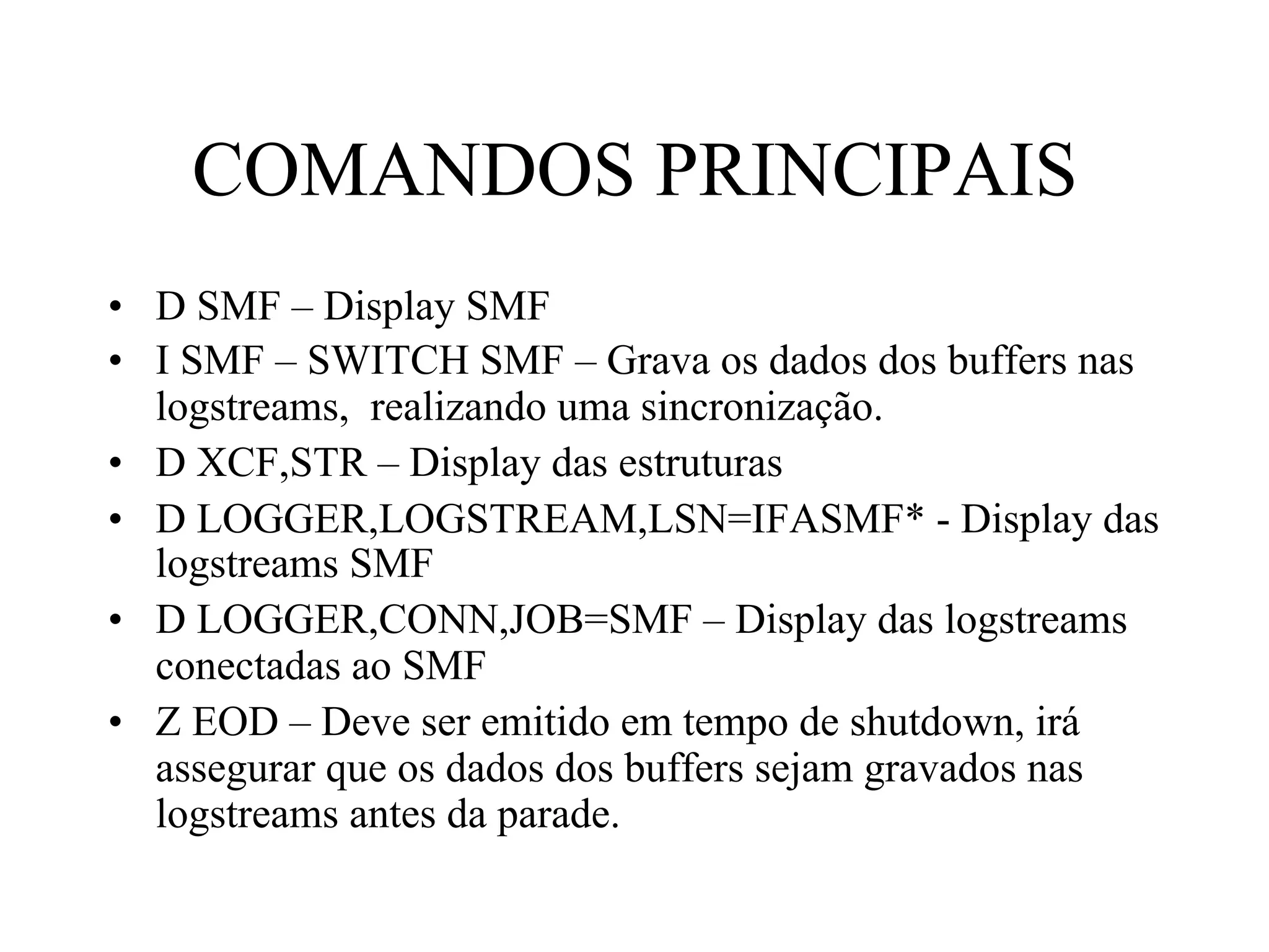 COMANDOS PRINCIPAIS
•  D SMF – Display SMF
•  I SMF – SWITCH SMF – Grava os dados dos buffers nas
logstreams, realizando uma sincronização.
•  D XCF,STR – Display das estruturas
•  D LOGGER,LOGSTREAM,LSN=IFASMF* - Display das
logstreams SMF
•  D LOGGER,CONN,JOB=SMF – Display das logstreams
conectadas ao SMF
•  Z EOD – Deve ser emitido em tempo de shutdown, irá
assegurar que os dados dos buffers sejam gravados nas
logstreams antes da parade.
 
