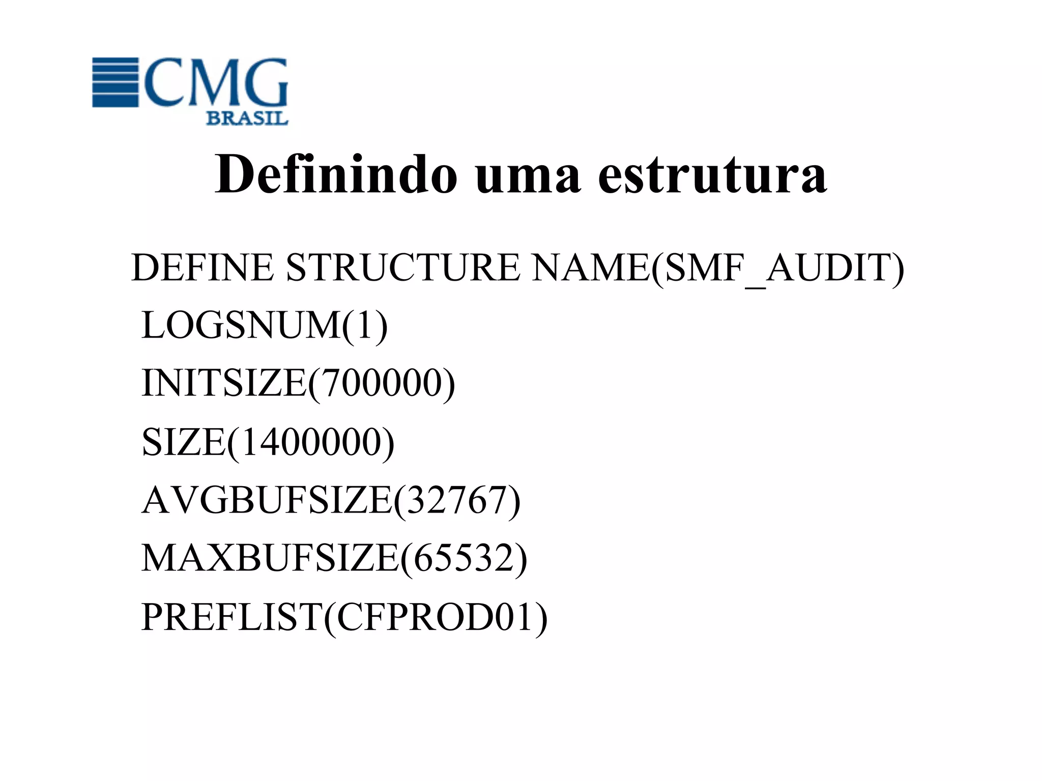 Definindo uma estrutura
DEFINE STRUCTURE NAME(SMF_AUDIT)
LOGSNUM(1)
INITSIZE(700000)
SIZE(1400000)
AVGBUFSIZE(32767)
MAXBUFSIZE(65532)
PREFLIST(CFPROD01)
 