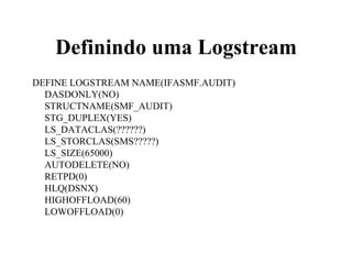 Definindo uma Logstream
DEFINE LOGSTREAM NAME(IFASMF.AUDIT)
DASDONLY(NO)
STRUCTNAME(SMF_AUDIT)
STG_DUPLEX(YES)
LS_DATACLAS(??????)
LS_STORCLAS(SMS?????)
LS_SIZE(65000)
AUTODELETE(NO)
RETPD(0)
HLQ(DSNX)
HIGHOFFLOAD(60)
LOWOFFLOAD(0)
 