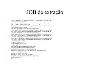 JOB de extração
•  //JOBNAME1 JOB (XXX,YY),'SMF-SYSTEM-LOGGER',CLASS=0,REGION=712M,
•  // MSGLEVEL=(1,1),MSGCLASS=1
•  //*****************************************************************
•  //** COLETA SMF LOGSTREAMS **
•  //*****************************************************************
•  //STEP1 EXEC PGM=IFASMFDL
•  //OUTDD1 DD DISP=(,CATLG,DELETE),UNIT=SYSDA,
•  // DSN=XXXX.SMF.OTHER.PLEXPROD.D&LYR2&LMON&LDAY..H&LHHMMSS,
•  // DCB=(BLKSIZE=0,LRECL=32760,RECFM=VBS),SPACE=(CYL,(500,400),RLSE)
•  //OUTDD2 DD DISP=(,CATLG,DELETE),UNIT=SYSDA,
•  // DSN=XXXX.SMF.ZOS.PLEXPROD.D&LYR2&LMON&LDAY..H&LHHMMSS,
•  // DCB=(BLKSIZE=0,LRECL=32760,RECFM=VBS),SPACE=(CYL,(500,400),RLSE)
•  //OUTDD3 DD DISP=(,CATLG,DELETE),UNIT=SYSDA,
•  // DSN=XXXX.SMF.AUDIT.PLEXPROD.D&LYR2&LMON&LDAY..H&LHHMMSS,
•  // DCB=(BLKSIZE=0,LRECL=32760,RECFM=VBS),SPACE=(CYL,(500,400),RLSE)
•  //SYSPRINT DD SYSOUT=*
•  //SYSOUT DD SYSOUT=*
•  //SYSUDUMP DD SYSOUT=*
•  //SYSIN DD *
•  LSNAME (IFASMF.OTHER,OPTIONS(ARCHIVE))
•  LSNAME (IFASMF.CICS,OPTIONS(ARCHIVE))
•  LSNAME (IFASMF.AUDIT,OPTIONS(ARCHIVE))
•  OUTDD (OUTDD1,TYPE(1:3,8:13,42,44:59,80:87,91:99,103:108,111:114,
•  117,120:255))
•  OUTDD (OUTDD2,TYPE(110))
•  OUTDD (OUTDD3,TYPE(14,15,17,18,60:69))
•  SID(SID1) SID(SID2) SID(SID3) SID(SID4) SID(SID5)
•  SMARTENDPOINT
•  /*
 