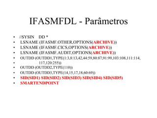 IFASMFDL - Parâmetros
•  //SYSIN DD *
•  LSNAME (IFASMF.OTHER,OPTIONS(ARCHIVE))
•  LSNAME (IFASMF.CICS,OPTIONS(ARCHIVE))
•  LSNAME (IFASMF.AUDIT,OPTIONS(ARCHIVE))
•  OUTDD (OUTDD1,TYPE(1:3,8:13,42,44:59,80:87,91:99,103:108,111:114,
•  117,120:255))
•  OUTDD (OUTDD2,TYPE(110))
•  OUTDD (OUTDD3,TYPE(14,15,17,18,60:69))
•  SID(SID1) SID(SID2) SID(SID3) SID(SID4) SID(SID5)
•  SMARTENDPOINT
 