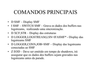COMANDOS PRINCIPAIS
•  D SMF – Display SMF
•  I SMF – SWITCH SMF – Grava os dados dos buffers nas
logstreams, realizando uma sincronização.
•  D XCF,STR – Display das estruturas
•  D LOGGER,LOGSTREAM,LSN=IFASMF* - Display das
logstreams SMF
•  D LOGGER,CONN,JOB=SMF – Display das logstreams
conectadas ao SMF
•  Z EOD – Deve ser emitido em tempo de shutdown, irá
assegurar que os dados dos buffers sejam gravados nas
logstreams antes da parade.
 