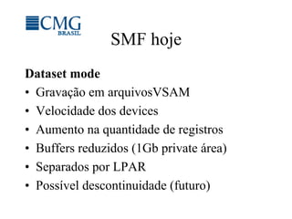 SMF hoje
Dataset mode
•  Gravação em arquivosVSAM
•  Velocidade dos devices
•  Aumento na quantidade de registros
•  Buffers reduzidos (1Gb private área)
•  Separados por LPAR
•  Possível descontinuidade (futuro)
 