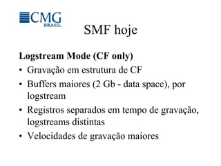 SMF hoje
Logstream Mode (CF only)
•  Gravação em estrutura de CF
•  Buffers maiores (2 Gb - data space), por
logstream
•  Registros separados em tempo de gravação,
logstreams distintas
•  Velocidades de gravação maiores
 