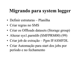 Migrando para system logger
•  Definir estruturas – Planilha
•  Criar regras no SMS
•  Criar os Offloads datasets (Storage group)
•  Alterar sys1.parmlib (SMFPRM00) (99)
•  Criar job de extração – Pgm IFASMFDL
•  Criar Automação para start dos jobs por
período e no fechamento
 