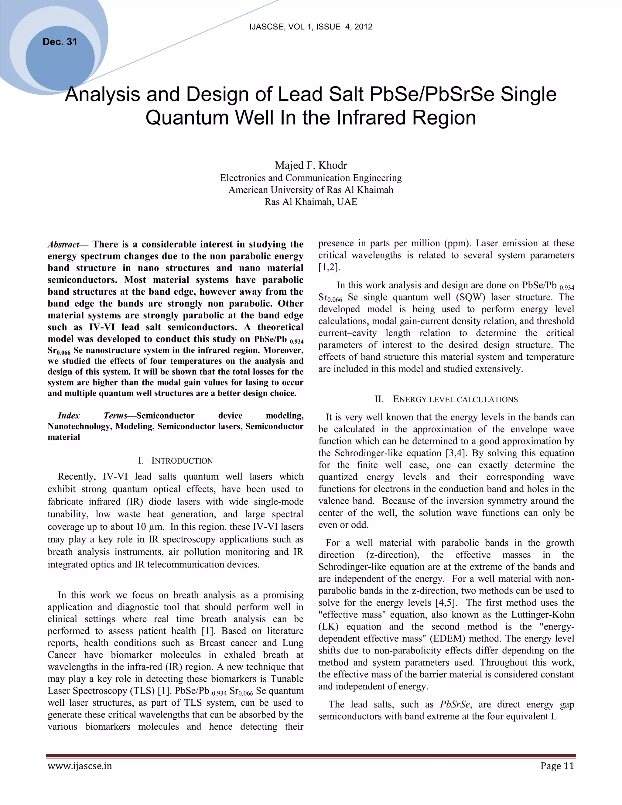 IJASCSE, VOL 1, ISSUE 4, 2012
Dec. 31
 



     Analysis and Design of Lead Salt PbSe/PbSrSe Single
              Quantum Well In the Infrared Region

                                                              Majed F. Khodr
                                               Electronics and Communication Engineering
                                                 American University of Ras Al Khaimah
                                                          Ras Al Khaimah, UAE



 Abstract— There is a considerable interest in studying the              presence in parts per million (ppm). Laser emission at these
 energy spectrum changes due to the non parabolic energy                 critical wavelengths is related to several system parameters
 band structure in nano structures and nano material                     [1,2].
 semiconductors. Most material systems have parabolic
                                                                              In this work analysis and design are done on PbSe/Pb 0.934
 band structures at the band edge, however away from the
                                                                         Sr0.066 Se single quantum well (SQW) laser structure. The
 band edge the bands are strongly non parabolic. Other
                                                                         developed model is being used to perform energy level
 material systems are strongly parabolic at the band edge
                                                                         calculations, modal gain-current density relation, and threshold
 such as IV-VI lead salt semiconductors. A theoretical
                                                                         current–cavity length relation to determine the critical
 model was developed to conduct this study on PbSe/Pb 0.934
 Sr0.066 Se nanostructure system in the infrared region. Moreover,
                                                                         parameters of interest to the desired design structure. The
 we studied the effects of four temperatures on the analysis and         effects of band structure this material system and temperature
 design of this system. It will be shown that the total losses for the   are included in this model and studied extensively.
 system are higher than the modal gain values for lasing to occur
 and multiple quantum well structures are a better design choice.
                                                                                       II. ENERGY LEVEL CALCULATIONS
   Index      Terms—Semiconductor        device      modeling,             It is very well known that the energy levels in the bands can
 Nanotechnology, Modeling, Semiconductor lasers, Semiconductor           be calculated in the approximation of the envelope wave
 material                                                                function which can be determined to a good approximation by
                                                                         the Schrodinger-like equation [3,4]. By solving this equation
                         I. INTRODUCTION                                 for the finite well case, one can exactly determine the
    Recently, IV-VI lead salts quantum well lasers which                 quantized energy levels and their corresponding wave
 exhibit strong quantum optical effects, have been used to               functions for electrons in the conduction band and holes in the
 fabricate infrared (IR) diode lasers with wide single-mode              valence band. Because of the inversion symmetry around the
 tunability, low waste heat generation, and large spectral               center of the well, the solution wave functions can only be
 coverage up to about 10 µm. In this region, these IV-VI lasers          even or odd.
 may play a key role in IR spectroscopy applications such as               For a well material with parabolic bands in the growth
 breath analysis instruments, air pollution monitoring and IR            direction (z-direction), the effective masses in the
 integrated optics and IR telecommunication devices.                     Schrodinger-like equation are at the extreme of the bands and
                                                                         are independent of the energy. For a well material with non-
    In this work we focus on breath analysis as a promising              parabolic bands in the z-direction, two methods can be used to
 application and diagnostic tool that should perform well in             solve for the energy levels [4,5]. The first method uses the
 clinical settings where real time breath analysis can be                "effective mass" equation, also known as the Luttinger-Kohn
 performed to assess patient health [1]. Based on literature             (LK) equation and the second method is the "energy-
 reports, health conditions such as Breast cancer and Lung               dependent effective mass" (EDEM) method. The energy level
 Cancer have biomarker molecules in exhaled breath at                    shifts due to non-parabolicity effects differ depending on the
 wavelengths in the infra-red (IR) region. A new technique that          method and system parameters used. Throughout this work,
 may play a key role in detecting these biomarkers is Tunable            the effective mass of the barrier material is considered constant
 Laser Spectroscopy (TLS) [1]. PbSe/Pb 0.934 Sr0.066 Se quantum          and independent of energy.
 well laser structures, as part of TLS system, can be used to              The lead salts, such as PbSrSe, are direct energy gap
 generate these critical wavelengths that can be absorbed by the         semiconductors with band extreme at the four equivalent L
 various biomarkers molecules and hence detecting their


 www.ijascse.in                                                                                                                  Page 11
 