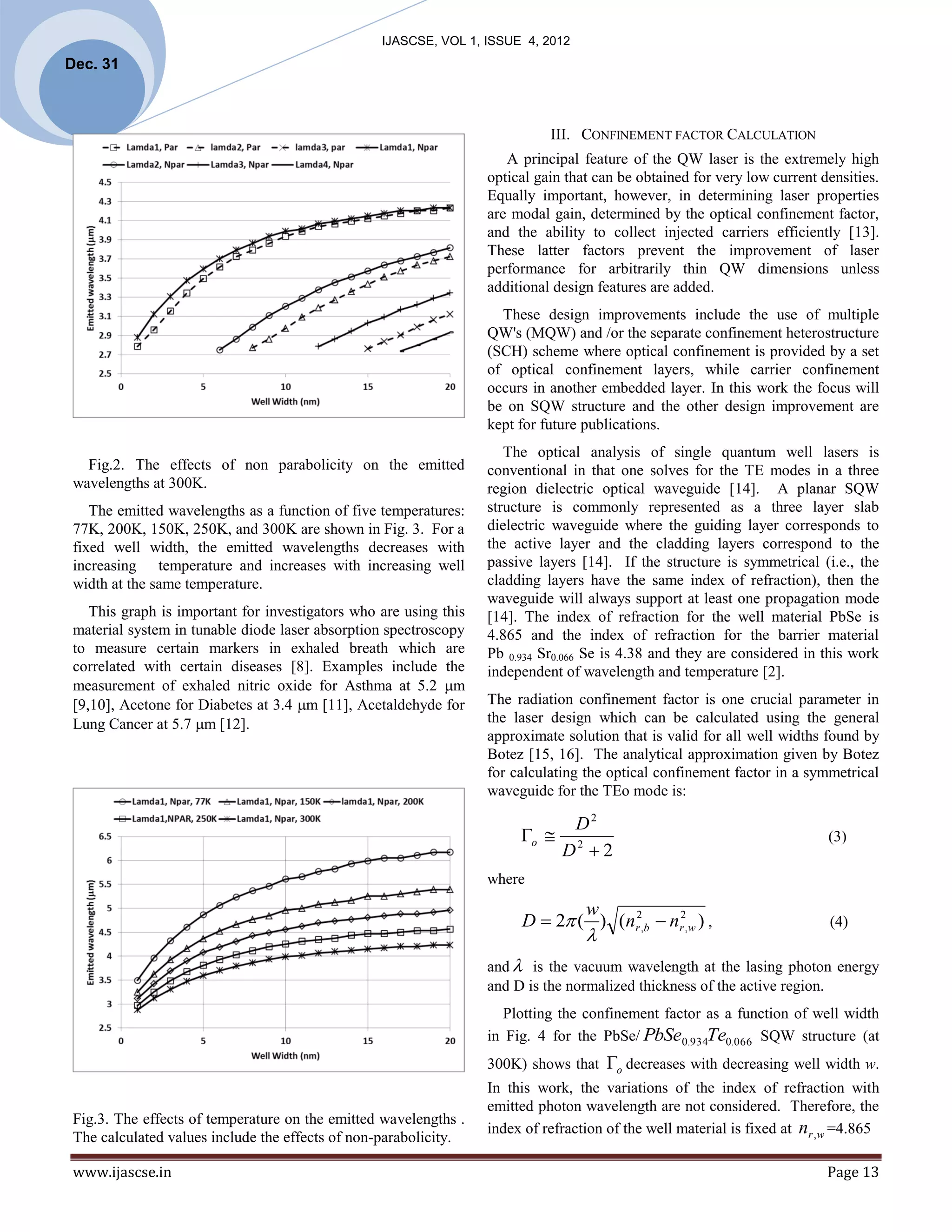 IJASCSE, VOL 1, ISSUE 4, 2012
Dec. 31



                                                                             III. CONFINEMENT FACTOR CALCULATION
                                                                      A principal feature of the QW laser is the extremely high
                                                                   optical gain that can be obtained for very low current densities.
                                                                   Equally important, however, in determining laser properties
                                                                   are modal gain, determined by the optical confinement factor,
                                                                   and the ability to collect injected carriers efficiently [13].
                                                                   These latter factors prevent the improvement of laser
                                                                   performance for arbitrarily thin QW dimensions unless
                                                                   additional design features are added.
                                                                     These design improvements include the use of multiple
                                                                   QW's (MQW) and /or the separate confinement heterostructure
                                                                   (SCH) scheme where optical confinement is provided by a set
                                                                   of optical confinement layers, while carrier confinement
                                                                   occurs in another embedded layer. In this work the focus will
                                                                   be on SQW structure and the other design improvement are
                                                                   kept for future publications.
                                                                      The optical analysis of single quantum well lasers is
   Fig.2. The effects of non parabolicity on the emitted           conventional in that one solves for the TE modes in a three
 wavelengths at 300K.                                              region dielectric optical waveguide [14]. A planar SQW
    The emitted wavelengths as a function of five temperatures:    structure is commonly represented as a three layer slab
 77K, 200K, 150K, 250K, and 300K are shown in Fig. 3. For a        dielectric waveguide where the guiding layer corresponds to
 fixed well width, the emitted wavelengths decreases with          the active layer and the cladding layers correspond to the
 increasing temperature and increases with increasing well         passive layers [14]. If the structure is symmetrical (i.e., the
 width at the same temperature.                                    cladding layers have the same index of refraction), then the
                                                                   waveguide will always support at least one propagation mode
    This graph is important for investigators who are using this   [14]. The index of refraction for the well material PbSe is
 material system in tunable diode laser absorption spectroscopy    4.865 and the index of refraction for the barrier material
 to measure certain markers in exhaled breath which are            Pb 0.934 Sr0.066 Se is 4.38 and they are considered in this work
 correlated with certain diseases [8]. Examples include the        independent of wavelength and temperature [2].
 measurement of exhaled nitric oxide for Asthma at 5.2 m
 [9,10], Acetone for Diabetes at 3.4 m [11], Acetaldehyde for     The radiation confinement factor is one crucial parameter in
 Lung Cancer at 5.7 m [12].                                       the laser design which can be calculated using the general
                                                                   approximate solution that is valid for all well widths found by
                                                                   Botez [15, 16]. The analytical approximation given by Botez
                                                                   for calculating the optical confinement factor in a symmetrical
                                                                   waveguide for the TEo mode is:

                                                                             D2
                                                                        o  2                                              (3)
                                                                            D 2
                                                                   where
                                                                                w
                                                                        D  2 ( ) (nr2,b  nr2, w ) ,                      (4)
                                                                                   
                                                                   and  is the vacuum wavelength at the lasing photon energy
                                                                   and D is the normalized thickness of the active region.
                                                                      Plotting the confinement factor as a function of well width
                                                                   in Fig. 4 for the PbSe/ PbSe0.934Te0.066 SQW structure (at
                                                                   300K) shows that    o decreases with decreasing well width w.
                                                                   In this work, the variations of the index of refraction with
                                                                   emitted photon wavelength are not considered. Therefore, the
 Fig.3. The effects of temperature on the emitted wavelengths .
                                                                   index of refraction of the well material is fixed at nr , w =4.865
 The calculated values include the effects of non-parabolicity.

 www.ijascse.in                                                                                                             Page 13
 