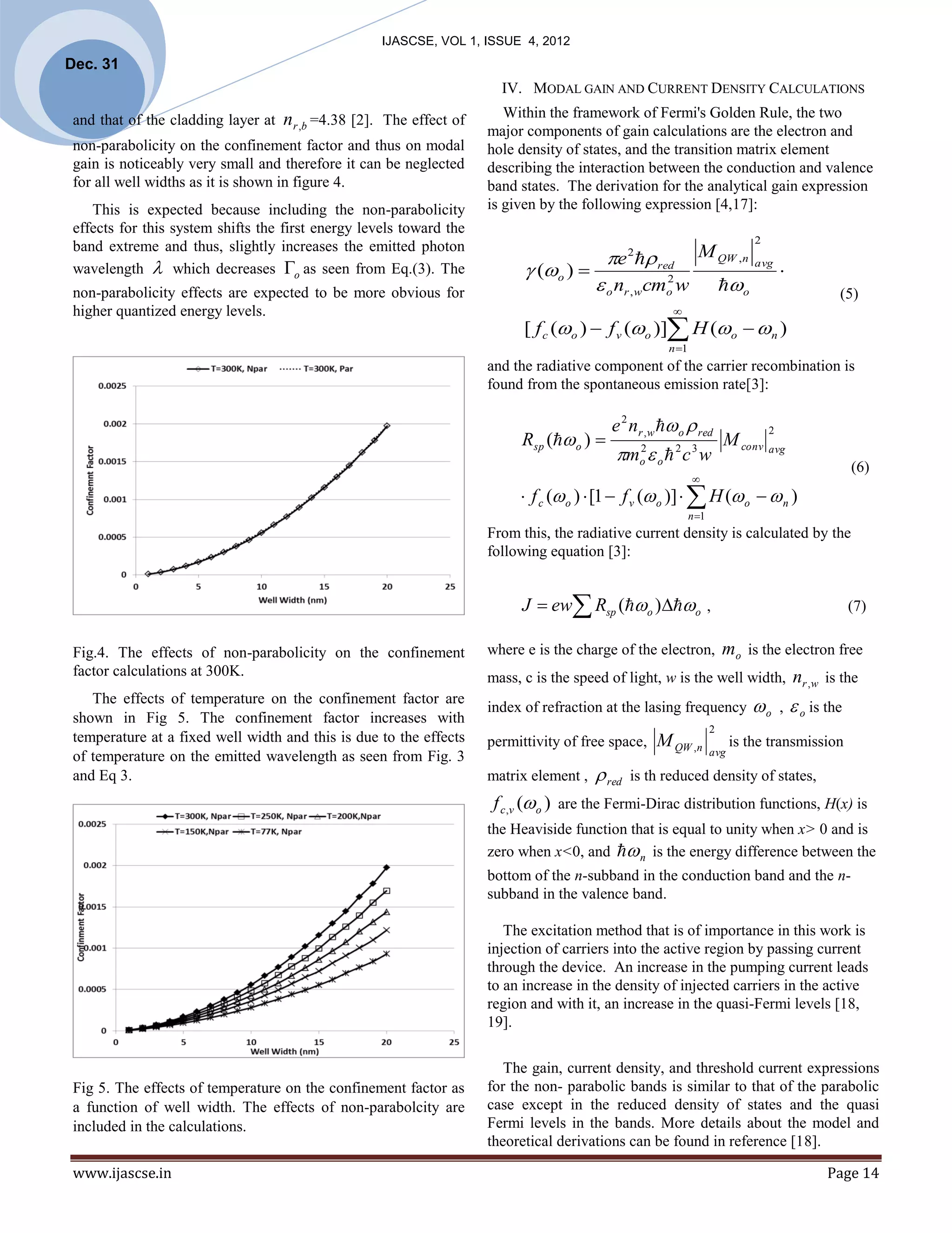 IJASCSE, VOL 1, ISSUE 4, 2012
Dec. 31
                                                                        IV. MODAL GAIN AND CURRENT DENSITY CALCULATIONS

 and that of the cladding layer at   nr ,b =4.38 [2]. The effect of      Within the framework of Fermi's Golden Rule, the two
                                                                      major components of gain calculations are the electron and
 non-parabolicity on the confinement factor and thus on modal         hole density of states, and the transition matrix element
 gain is noticeably very small and therefore it can be neglected      describing the interaction between the conduction and valence
 for all well widths as it is shown in figure 4.                      band states. The derivation for the analytical gain expression
    This is expected because including the non-parabolicity           is given by the following expression [4,17]:
 effects for this system shifts the first energy levels toward the
                                                                                                                               2
 band extreme and thus, slightly increases the emitted photon
 wavelength  which decreases o as seen from Eq.(3). The
                                                                                            e 2  red          M QW ,n
                                                                             (o )                                           avg
                                                                                                                                       
 non-parabolicity effects are expected to be more obvious for                             o nr , wcm w2
                                                                                                       o                 o                  (5)
 higher quantized energy levels.                                                                        
                                                                            [ f c (o )  f v (o )] H (o  n )
                                                                                                       n 1
                                                                      and the radiative component of the carrier recombination is
                                                                      found from the spontaneous emission rate[3]:

                                                                                            e 2 nr , w  o  red
                                                                            Rsp ( o ) 
                                                                                                                                   2
                                                                                                                         M conv avg
                                                                                             m  o  c w
                                                                                                  2
                                                                                                  o
                                                                                                           2 3
                                                                                                                                                  (6)
                                                                                                              
                                                                            f c ( o )  [1  f v ( o )]   H ( o   n )
                                                                                                              n 1
                                                                      From this, the radiative current density is calculated by the
                                                                      following equation [3]:


                                                                            J  ew Rsp (o )o ,                                              (7)


 Fig.4. The effects of non-parabolicity on the confinement            where e is the charge of the electron,  mo is the electron free
 factor calculations at 300K.                                         mass, c is the speed of light, w is the well width, nr , w is the
    The effects of temperature on the confinement factor are
                                                                      index of refraction at the lasing frequency               o ,  o is the
 shown in Fig 5. The confinement factor increases with
                                                                                                                     2
 temperature at a fixed well width and this is due to the effects     permittivity of free space,     M QW ,n              is the transmission
 of temperature on the emitted wavelength as seen from Fig. 3                                                        avg

 and Eq 3.                                                            matrix element ,    red   is th reduced density of states,
                                                                       f c ,v (o ) are the Fermi-Dirac distribution functions, H(x) is
                                                                      the Heaviside function that is equal to unity when x> 0 and is
                                                                      zero when x<0, and  n is the energy difference between the
                                                                      bottom of the n-subband in the conduction band and the n-
                                                                      subband in the valence band.

                                                                         The excitation method that is of importance in this work is
                                                                      injection of carriers into the active region by passing current
                                                                      through the device. An increase in the pumping current leads
                                                                      to an increase in the density of injected carriers in the active
                                                                      region and with it, an increase in the quasi-Fermi levels [18,
                                                                      19].

                                                                         The gain, current density, and threshold current expressions
 Fig 5. The effects of temperature on the confinement factor as       for the non- parabolic bands is similar to that of the parabolic
 a function of well width. The effects of non-parabolcity are         case except in the reduced density of states and the quasi
 included in the calculations.                                        Fermi levels in the bands. More details about the model and
                                                                      theoretical derivations can be found in reference [18].

 www.ijascse.in                                                                                                                             Page 14
 