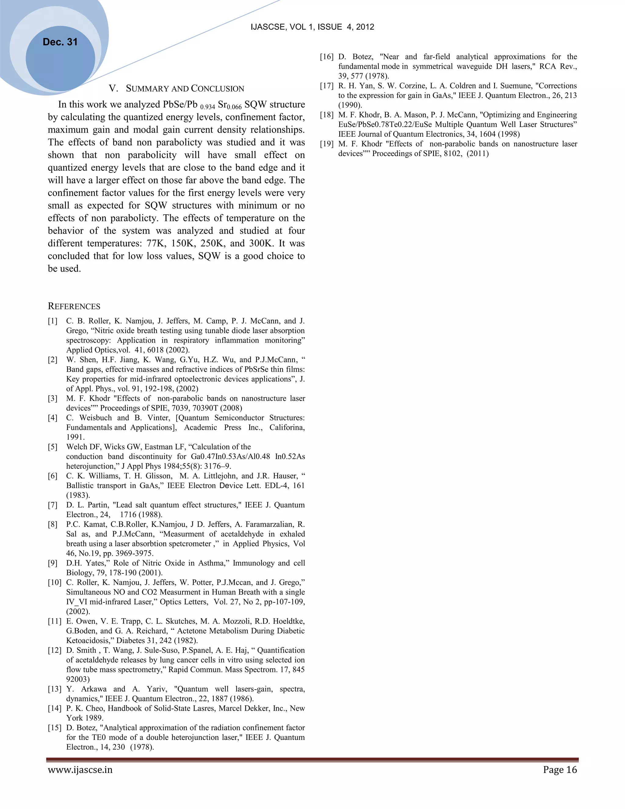 IJASCSE, VOL 1, ISSUE 4, 2012
Dec. 31
                                                                                    [16] D. Botez, "Near and far-field analytical approximations for the
                                                                                         fundamental mode in symmetrical waveguide DH lasers," RCA Rev.,
                                                                                         39, 577 (1978).
                    V. SUMMARY AND CONCLUSION                                       [17] R. H. Yan, S. W. Corzine, L. A. Coldren and I. Suemune, "Corrections
                                                                                         to the expression for gain in GaAs," IEEE J. Quantum Electron., 26, 213
    In this work we analyzed PbSe/Pb 0.934 Sr0.066 SQW structure                         (1990).
 by calculating the quantized energy levels, confinement factor,                    [18] M. F. Khodr, B. A. Mason, P. J. McCann, "Optimizing and Engineering
                                                                                         EuSe/PbSe0.78Te0.22/EuSe Multiple Quantum Well Laser Structures”
 maximum gain and modal gain current density relationships.                              IEEE Journal of Quantum Electronics, 34, 1604 (1998)
 The effects of band non parabolicty was studied and it was                         [19] M. F. Khodr "Effects of non-parabolic bands on nanostructure laser
 shown that non parabolicity will have small effect on                                   devices”” Proceedings of SPIE, 8102, (2011)
 quantized energy levels that are close to the band edge and it
 will have a larger effect on those far above the band edge. The
 confinement factor values for the first energy levels were very
 small as expected for SQW structures with minimum or no
 effects of non parabolicty. The effects of temperature on the
 behavior of the system was analyzed and studied at four
 different temperatures: 77K, 150K, 250K, and 300K. It was
 concluded that for low loss values, SQW is a good choice to
 be used.


 REFERENCES
 [1]    C. B. Roller, K. Namjou, J. Jeffers, M. Camp, P. J. McCann, and J.
        Grego, “Nitric oxide breath testing using tunable diode laser absorption
        spectroscopy: Application in respiratory inflammation monitoring”
        Applied Optics,vol. 41, 6018 (2002).
 [2]    W. Shen, H.F. Jiang, K. Wang, G.Yu, H.Z. Wu, and P.J.McCann, “
        Band gaps, effective masses and refractive indices of PbSrSe thin films:
        Key properties for mid-infrared optoelectronic devices applications”, J.
        of Appl. Phys., vol. 91, 192-198, (2002)
 [3]    M. F. Khodr "Effects of non-parabolic bands on nanostructure laser
        devices”” Proceedings of SPIE, 7039, 70390T (2008)
 [4]    C. Weisbuch and B. Vinter, [Quantum Semiconductor Structures:
        Fundamentals and Applications], Academic Press Inc., Califorina,
        1991.
 [5]    Welch DF, Wicks GW, Eastman LF, “Calculation of the
        conduction band discontinuity for Ga0.47In0.53As/Al0.48 In0.52As
        heterojunction,” J Appl Phys 1984;55(8): 3176–9.
 [6]    C. K. Williams, T. H. Glisson, M. A. Littlejohn, and J.R. Hauser, “
        Ballistic transport in GaAs,” IEEE Electron Device Lett. EDL-4, 161
        (1983).
 [7]    D. L. Partin, "Lead salt quantum effect structures," IEEE J. Quantum
        Electron., 24, 1716 (1988).
 [8]    P.C. Kamat, C.B.Roller, K.Namjou, J D. Jeffers, A. Faramarzalian, R.
        Sal as, and P.J.McCann, “Measurment of acetaldehyde in exhaled
        breath using a laser absorbtion spetcrometer ,” in Applied Physics, Vol
        46, No.19, pp. 3969-3975.
 [9]    D.H. Yates,” Role of Nitric Oxide in Asthma,” Immunology and cell
        Biology, 79, 178-190 (2001).
 [10]   C. Roller, K. Namjou, J. Jeffers, W. Potter, P.J.Mccan, and J. Grego,”
        Simultaneous NO and CO2 Measurment in Human Breath with a single
        IV_VI mid-infrared Laser,” Optics Letters, Vol. 27, No 2, pp-107-109,
        (2002).
 [11]   E. Owen, V. E. Trapp, C. L. Skutches, M. A. Mozzoli, R.D. Hoeldtke,
        G.Boden, and G. A. Reichard, “ Actetone Metabolism During Diabetic
        Ketoacidosis,” Diabetes 31, 242 (1982).
 [12]   D. Smith , T. Wang, J. Sule-Suso, P.Spanel, A. E. Haj, “ Quantification
        of acetaldehyde releases by lung cancer cells in vitro using selected ion
        flow tube mass spectrometry,” Rapid Commun. Mass Spectrom. 17, 845
        92003)
 [13]   Y. Arkawa and A. Yariv, "Quantum well lasers-gain, spectra,
        dynamics," IEEE J. Quantum Electron., 22, 1887 (1986).
 [14]   P. K. Cheo, Handbook of Solid-State Lasres, Marcel Dekker, Inc., New
        York 1989.
 [15]   D. Botez, "Analytical approximation of the radiation confinement factor
        for the TE0 mode of a double heterojunction laser," IEEE J. Quantum
        Electron., 14, 230 (1978).

 www.ijascse.in                                                                                                                                      Page 16
 