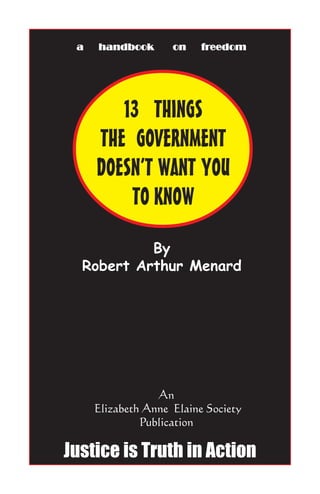 13 THINGS
THE GOVERNMENT
DOESN’T WANT YOU
TO KNOW
By
Robert Arthur Menard
An
Elizabeth Anne Elaine Society
Publication
a handbook on fra handbook on fra handbook on fra handbook on fra handbook on freedomeedomeedomeedomeedom
Justice is Truth in Action
 