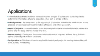 Applications
• Forensic Calculations : Forensic ballistics involves analysis of bullets and bullet impacts to
determine information of use to a court or other part of a legal system.
•Astrodynamics : Astrodynamics is the application of ballistics and celestial mechanisms to the
practical problems concerning the motion of rockets and other spacecraft.
•Medical purposes : In medicine this branch actually helps in the detection of metal pieces that
pierce into the body after its inured by a shot.
•War reckonings : During war the computations are utmost required without delay, Ballistics
serves the best part at those situations.
•Design science : This branch is quite applicable in design of projectile moving objects like golf
balls, bullets, rockets etc.;
8
 