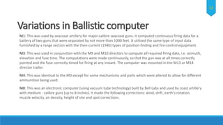 Variations in Ballistic computer
M1: This was used by seacoast artillery for major-calibre seacoast guns. It computed continuous firing data for a
battery of two guns that were separated by not more than 1000 feet. It utilised the same type of input data
furnished by a range section with the then-current (1940) types of position-finding and fire-control equipment.
M3: This was used in conjunction with the M9 and M10 directors to compute all required firing data, i.e. azimuth,
elevation and fuse time. The computations were made continuously, so that the gun was at all times correctly
pointed and the fuse correctly timed for firing at any instant. The computer was mounted in the M13 or M14
director trailer.
M4: This was identical to the M3 except for some mechanisms and parts which were altered to allow for different
ammunition being used.
M8: This was an electronic computer (using vacuum tube technology) built by Bell Labs and used by coast artillery
with medium - calibre guns (up to 8-inches). It made the following corrections: wind, drift, earth's rotation,
muzzle velocity, air density, height of site and spot corrections.
12
 