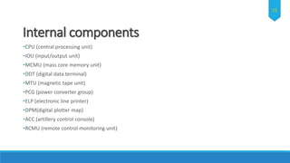 Internal components
•CPU (central processing unit)
•IOU (input/output unit)
•MCMU (mass core memory unit)
•DDT (digital data terminal)
•MTU (magnetic tape unit)
•PCG (power converter group)
•ELP (electronic line printer)
•DPM(digital plotter map)
•ACC (artillery control console)
•RCMU (remote control monitoring unit)
15
 