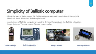 Simplicity of Ballistic computer
•Using the laws of Ballistics and the Galileo’s approach to scale calculations enhanced the
computer applications into different platforms.
•Applications of Ballistic computer are used to device other products like Ballistic calculator,
Range detector, Thermal ranger, Piercing ranger and so
Ballistic calculator Range Detector Piercing DetectorThermal Ranger
16
 