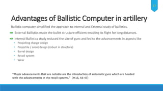 Advantages of Ballistic Computer in artillery
Ballistic computer simplified the approach to Internal and External study of ballistics.
External Ballistics made the bullet structure efficient enabling its flight for long distances.
Internal Ballistics study reduced the size of guns and led to the advancements in aspects like
• Propelling charge design
• Projectile / sabot design (robust in structure)
• Barrel design
• Recoil system
• Wear
“Major advancements that are notable are the introduction of automatic guns which are headed
with the advancements in the recoil systems.” [M16, Ak-47]
17
 