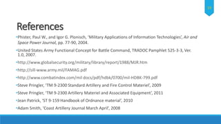 References
•Phister, Paul W., and Igor G. Plonisch, ‘Military Applications of Information Technologies’, Air and
Space Power Journal, pp. 77-90, 2004.
•United States Army Functional Concept for Battle Command, TRADOC Pamphlet 525-3-3, Ver.
1.0, 2007.
•http://www.globalsecurity.org/military/library/report/1988/MJR.htm
•http://sill-www.army.mil/FAMAG.pdf
•http://www.combatindex.com/mil docs/pdf/hdbk/0700/mil-HDBK-799.pdf
•Steve Pringler, ‘TM 9-2300 Standard Artillery and Fire Control Materiel’, 2009
•Steve Pringler, ‘TM 9-2300 Artillery Materiel and Associated Equipment’, 2011
•Jean Patrick, ‘ST 9-159 Handbook of Ordnance material’, 2010
•Adam Smith, ‘Coast Artillery Journal March April’, 2008
19
 