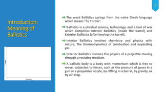 Introduction:
Meaning of
Ballistics
The word Ballistics springs from the naïve Greek language
which means “To Throw”.
Ballistics is a physical science, technology, and a tool of war
which comprises Interior Ballistics (inside the barrel) and
Exterior Ballistics (after leaving the barrel).
Interior Ballistics involves chemistry and physics with
nature, The thermodynamics of combustion and expanding
gas.
Exterior Ballistics involves the physics of a projectile moving
through a resisting medium.
A ballistic body is a body with momentum which is free to
move, subjected to forces, such as the pressure of gases in a
gun or a propulsive nozzle, by riffling in a barrel, by gravity, or
by air drag.
2
 