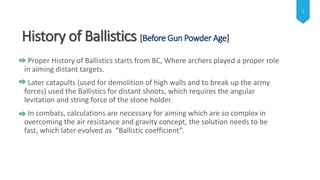 History of Ballistics [Before Gun Powder Age]
Proper History of Ballistics starts from BC, Where archers played a proper role
in aiming distant targets.
Later catapults (used for demolition of high walls and to break up the army
forces) used the Ballistics for distant shoots, which requires the angular
levitation and string force of the stone holder.
In combats, calculations are necessary for aiming which are so complex in
overcoming the air resistance and gravity concept, the solution needs to be
fast, which later evolved as “Ballistic coefficient”.
3
 