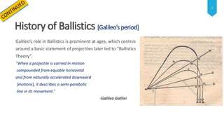 History of Ballistics [Galileo’s period]
Galileo’s role in Ballistics is prominent at ages, which centres
around a basic statement of projectiles later led to “Ballistics
Theory”.
“When a projectile is carried in motion
compounded from equable horizontal
and from naturally accelerated downward
[motions], it describes a semi-parabolic
line in its movement.”
-Galileo Galilei
4
 