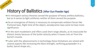 History of Ballistics [After Gun Powder Age]
In retrospect various theories served the purpose of heavy artillery ballistics,
but as it comes to light artilleries neither of them served the purpose.
So an emergence of theory is necessary to compensate ambient forces like
frictional laws, flight time of the object, aerodynamic laws came to have more
significance.
In the start musketeers and riflers used short range attacks, as its inaccurate for
distant shoots because of the bullet velocity when it leaves into air from the
barrel’s muzzle.
Later with the advancements in technology these limitations are solved with
several aspects like increasing the blast strength, confining gunpowder in a
bullet, barrel shape etc.;
6
 