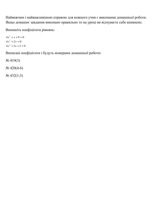 Найважчим і найважливішою справою для кожного учня є виконання домашньої роботи. 
Якщо домашнє завдання виконано правильно то на уроці ви відчуваєте себе впевнено. 
Випишіть коефіцієнти рівнянь: 
2 
х х 
+ + = 
4 9 0 
2 
х х 
+ = 
4 2 0 
2 
х х 
+ + = 
4 3 2 0 
Виписані коефіцієнти і будуть номерами домашньої роботи: 
№ 419(3) 
№ 420(4-6) 
№ 432(1;3) 
