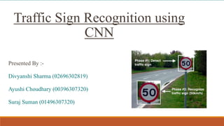 Presented By :-
Divyanshi Sharma (02696302819)
Ayushi Choudhary (00396307320)
Suraj Suman (01496307320)
Traffic Sign Recognition using
CNN
 