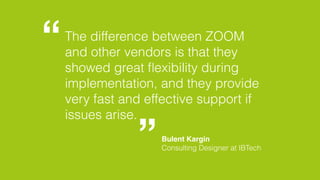 The difference between ZOOM 
and other vendors is that they 
showed great flexibility during 
implementation, and they provide 
very fast and effective support if 
issues arise. 
Bulent Kargin 
Consulting Designer at IBTech 
 