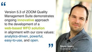 Version 5.3 of ZOOM Quality 
Management Suite demonstrates 
ongoing innovative approach 
to the development of a 
web-based WFO solution 
in alignment with our core values: 
analytics-driven, powerful, 
easy-to-use, and open. 
” Šimon Vostrý 
Founder and CEO 
 