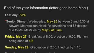 End of the year information (letter goes home Mon.)
Last day: 5/24
*Senior Dinner: Wednesday, May 25 between 6 and 6:30 at
Newark Metropolitan Hotel. Reservations and $5 deposit
due to Ms. McMillen by May 9 at 8 am.
Friday, May 27: Breakfast at 8:00, practice at 9:00. Plan on
being done at 12!
Sunday, May 29: Graduation at 2:00, lined up by 1:15.
 