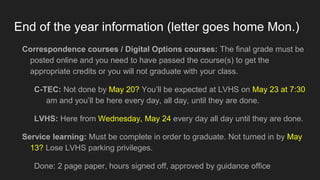 End of the year information (letter goes home Mon.)
Correspondence courses / Digital Options courses: The final grade must be
posted online and you need to have passed the course(s) to get the
appropriate credits or you will not graduate with your class.
C-TEC: Not done by May 20? You’ll be expected at LVHS on May 23 at 7:30
am and you’ll be here every day, all day, until they are done.
LVHS: Here from Wednesday, May 24 every day all day until they are done.
Service learning: Must be complete in order to graduate. Not turned in by May
13? Lose LVHS parking privileges.
Done: 2 page paper, hours signed off, approved by guidance office
 