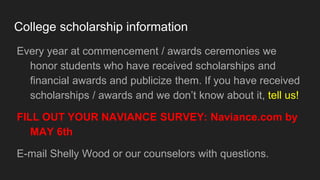 College scholarship information
Every year at commencement / awards ceremonies we
honor students who have received scholarships and
financial awards and publicize them. If you have received
scholarships / awards and we don’t know about it, tell us!
FILL OUT YOUR NAVIANCE SURVEY: Naviance.com by
MAY 6th
E-mail Shelly Wood or our counselors with questions.
 