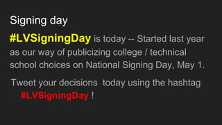 Signing day
#LVSigningDay is today -- Started last year
as our way of publicizing college / technical
school choices on National Signing Day, May 1.
Tweet your decisions today using the hashtag
#LVSigningDay !
 
