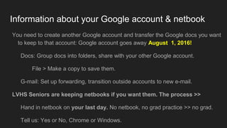 Information about your Google account & netbook
You need to create another Google account and transfer the Google docs you want
to keep to that account: Google account goes away August 1, 2016!
Docs: Group docs into folders, share with your other Google account.
File > Make a copy to save them.
G-mail: Set up forwarding, transition outside accounts to new e-mail.
LVHS Seniors are keeping netbooks if you want them. The process >>
Hand in netbook on your last day. No netbook, no grad practice >> no grad.
Tell us: Yes or No, Chrome or Windows.
 