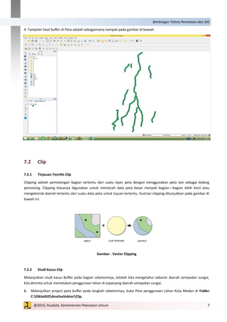 7@2014, Pusdata, Kementerian Pekerjaan Umum
Bimbingan Teknis Pemetaan dan SIG
4. Tampilan hasil buffer di Peta adalah sebagaimana nampak pada gambar di bawah.
7.2 Clip
7.2.1 Tinjauan Teoritis Clip
Clipping adalah pemotongan bagian tertentu dari suatu layer peta dengan menggunakan peta lain sebagai bidang
pemotong. Clipping biasanya digunakan untuk memecah data peta besar menjadi bagian—bagian lebih kecil atau
mengekstrak daerah tertentu dari suatu data peta untuk tujuan tertentu. Ilustrasi clipping ditunjukkan pada gambar di
bawah ini.
Gambar . Vector Clipping
7.2.2 Studi Kasus Clip
Melanjutkan studi kasus Buffer pada bagian sebelumnya, setelah kita mengetahui sebaran daerah sempadan sungai,
kita diminta untuk memetakan penggunaan lahan di sepanjang daerah sempadan sungai.
1. Melanjutkan project peta buffer pada langkah sebelumnya, buka Peta penggunaan Lahan Kota Medan di Folder
C:DiklatGISAnalisaVektorClip.
 