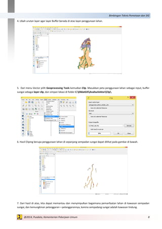 8@2014, Pusdata, Kementerian Pekerjaan Umum
Bimbingan Teknis Pemetaan dan SIG
4. Ubah urutan layer agar layer Buffer berada di atas layer penggunaan lahan.
5. Dari menu Vector pilih Geoprocessing Tools kemudian Clip. Masukkan peta penggunaan lahan sebagai input, buffer
sungai sebagai layer clip, dan simpan lokasi di folder C:DiklatGISAnalisaVektorClip.
6. Hasil Cliping berupa penggunaan lahan di sepanjang sempadan sungai dapat dilihat pada gambar di bawah.
7. Dari hasil di atas, kita dapat memantau dan menyimpulkan bagaimana pemanfaatan lahan di kawasan sempadan
sungai, dan kemungkinan pelanggaran—pelanggarannya, karena sempadang sungai adalah kawasan lindung.
 