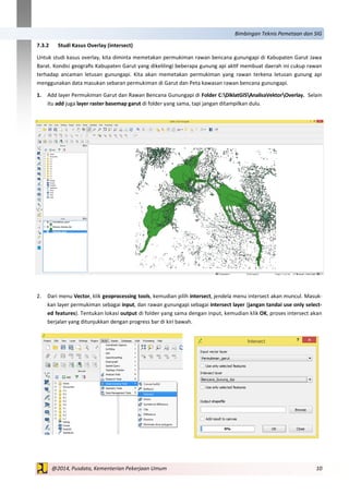 10@2014, Pusdata, Kementerian Pekerjaan Umum
Bimbingan Teknis Pemetaan dan SIG
7.3.2 Studi Kasus Overlay (intersect)
Untuk studi kasus overlay, kita diminta memetakan permukiman rawan bencana gunungapi di Kabupaten Garut Jawa
Barat. Kondisi geografis Kabupaten Garut yang dikelilingi beberapa gunung api aktif membuat daerah ini cukup rawan
terhadap ancaman letusan gunungapi. Kita akan memetakan permukiman yang rawan terkena letusan gunung api
menggunakan data masukan sebaran permukiman di Garut dan Peta kawasan rawan bencana gunungapi.
1. Add layer Permukiman Garut dan Rawan Bencana Gunungapi di Folder C:DiklatGISAnalisaVektorOverlay. Selain
itu add juga layer raster basemap garut di folder yang sama, tapi jangan ditampilkan dulu.
2. Dari menu Vector, klik geoprocessing tools, kemudian pilih intersect, jendela menu intersect akan muncul. Masuk-
kan layer permukiman sebagai input, dan rawan gunungapi sebagai intersect layer (jangan tandai use only select-
ed features). Tentukan lokasi output di folder yang sama dengan input, kemudian klik OK, proses intersect akan
berjalan yang ditunjukkan dengan progress bar di kiri bawah.
 