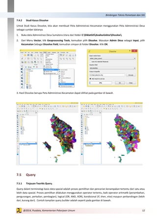 12@2014, Pusdata, Kementerian Pekerjaan Umum
Bimbingan Teknis Pemetaan dan SIG
7.4.2 Studi Kasus Dissolve
Untuk Studi Kasus Dissolve, kita akan membuat Peta Administrasi Kecamatan menggunakan Peta Administrasi Desa
sebagai sumber datanya.
1. Buka data Administrasi Desa Sumatera Utara dari folder C:DiklatGISAnalisaVektorDissolve.
2. Dari Menu Vector, klik Geoprocessing Tools, kemudian pilih Dissolve. Masukan Admin Desa sebagai input, pilih
Kecamatan Sebagai Dissolve Field, kemudian simpan di folder Dissolve. Klik OK.
3. Hasil Dissolve berupa Peta Administrasi Kecamatan dapat dilihat pada gambar di bawah.
7.5 Query
7.5.1 Tinjauan Teoritis Query.
Query dalam terminologi basis data spasial adalah proses pemilihan dan pencarian kenampakan tertentu dari satu atau
lebih data spasial. Proses pemilihan dilakukan menggunakan operator tertentu, baik operator aritmatik (penambahan,
pengurangan, perkalian, pembagian), logical (OR, AND, XOR), kondisional (if, then, else) maupun perbandingan (lebih
dari, kurang dari). Contoh tampilan query builder adalah seperti pada gambar di bawah.
 