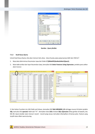 13@2014, Pusdata, Kementerian Pekerjaan Umum
Bimbingan Teknis Pemetaan dan SIG
Gambar . Query Builder
7.5.2 Studi Kasus Query
Untuk Studi Kasus Query, kita akan mencari tahu desa - desa di pulau jawa yang luasnya lebih dari 250 km2
.
1. Buka data Administrasi Kecamatan Jawa dari folder C:DiklatGISAnalisaVektorQuery.
2. Buka table atribut dari layer Kecamatan Jawa, kemudian klik Select Features Using Expression, jendela query editor
akan muncul.
3. Dari kolom Function List, klik Fields and Values, kemudian Klik field AREAKM2_10 sehingga muncul di kolom jendela
SQL, kemudia klik operator lebih dari “>“ . Kemudian isilan 250 di kolom SQL expression (lihat gambar di bawah), lalu
klik OK. Query builder akan mencari record - record yang sesuai, kemudian ditampilkan di kanvas peta. Feature yang
terpilih akan diberi warna kuning.
 