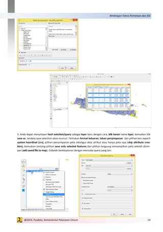 14@2014, Pusdata, Kementerian Pekerjaan Umum
Bimbingan Teknis Pemetaan dan SIG
3. Anda dapat menyimpan hasil selection/query sebagai layer baru dengan cara, klik kanan nama layer, kemudian klik
save as. Jendela save selection akan muncul. Tentukan format keluaran, lokasi penyimpanan dan pilihan lain seperti
system koordinat (crs), pilihan penyimpanan peta sekaligus data atribut atau hanya peta saja (skip attribute crea-
tion), kemudian centang pilihan save only selected features dan pilihan langsung menampilkan peta setelah disim-
pan (add saved file to map). Cobalah bereksplorasi dengan mencoba query yang lain.
 