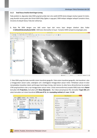 16@2014, Pusdata, Kementerian Pekerjaan Umum
Bimbingan Teknis Pemetaan dan SIG
3.1.2 Studi Kasus Analisis Kemiringan Lereng
Pada praktek ini, digunakan data DEM yang bersumber dari citra satelit ASTER stereo dengan resolusi spasial 15 meter,
yang diunduh secara gratis dari Portal GDEX (http://gdex.cr.usgs.gov). DEM meliput sebagian wilayah Sumatera Utara,
terutama di wilayah Danau Toba dan sekitarnya.
1. Buka file DEM dengan cara Add raster layer dari menu layer dengan direktori data Folder
C:DiklatGISAnalisaRasterDEM. DEM akan ditampilkan di layar. Tampilan DEM nampak kurang begitu jelas.
2. Data DEM yang kita buka memiliki sistem koordinat geografis. Pada sistem koordinat geografis, nilai koordinat x dan
y menggunakan satuan sudut, sedangkan unit z (ketinggian) menggunakan satuan meter. Perbedaan satuan ini akan
menyebabkan kesalahan dalam perhitungan kemiringan lereng, oleh karena itu data harus ditransformasi ke proyeksi
UTM yang koordinat x dan y nya menggunakan satuan meter. Untuk mentransformasi proyeksi DEM, buka menu Raster
kemudian klik Projections, kemudian pilih Warp (Reproject). Atur lokasi penyimpanan file, kemudian Target SRS pilih
select kemudian cari sistem koordinat UTM zona 47 N, dan resampling method pilih near. Klik OK
.
 