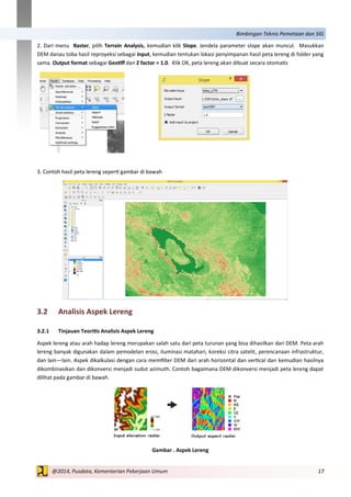17@2014, Pusdata, Kementerian Pekerjaan Umum
Bimbingan Teknis Pemetaan dan SIG
2. Dari menu Raster, pilih Terrain Analysis, kemudian klik Slope. Jendela parameter slope akan muncul. Masukkan
DEM danau toba hasil reproyeksi sebagai input, kemudian tentukan lokasi penyimpanan hasil peta lereng di folder yang
sama. Output format sebagai Geotiff dan Z factor = 1.0. Klik OK, peta lereng akan dibuat secara otomatis
3. Contoh hasil peta lereng seperti gambar di bawah
3.2 Analisis Aspek Lereng
3.2.1 Tinjauan Teoritis Analisis Aspek Lereng
Aspek lereng atau arah hadap lereng merupakan salah satu dari peta turunan yang bisa dihasilkan dari DEM. Peta arah
lereng banyak digunakan dalam pemodelan erosi, iluminasi matahari, koreksi citra satelit, perencanaan infrastruktur,
dan lain—lain. Aspek dikalkulasi dengan cara memfilter DEM dari arah horizontal dan vertical dan kemudian hasilnya
dikombinasikan dan dikonversi menjadi sudut azimuth. Contoh bagaimana DEM dikonversi menjadi peta lereng dapat
dilihat pada gambar di bawah.
Gambar . Aspek Lereng
 