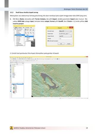 18@2014, Pusdata, Kementerian Pekerjaan Umum
Bimbingan Teknis Pemetaan dan SIG
3.2.2 Studi Kasus Analisis Aspek Lereng
Melanjutkan sesi sebelumnya tentang peta lereng, kita akan membuat peta aspek menggunakan data DEM yang sama.
1. Klik Menu Raster, kemudian pilih Terrain Analysis, lalu pilih Aspect. Jendela parameter Aspect akan muncul. Ma-
sukkan DEM toba sebagai input, tentukan lokasi output, format pilih Geotiff, dan Z factor = 1, tandai pilihan Add
result to project.
2. Contoh hasil pembuatan Peta Aspect ditampilkan pada gambar di bawah.
 