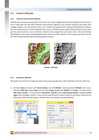 19@2014, Pusdata, Kementerian Pekerjaan Umum
Bimbingan Teknis Pemetaan dan SIG
3.3 Analisis Hillshade
3.3.1 Tinjauan Teoritis Analisis Hillshade
Hillshade atau bayangan gunung adalah sebuah peta raster yang menggambarkan bentuk topografi permukaan bumi.
Peta ini diturunkan dari data DEM. Hillshade mensimulasikan bagaimana sinar matahari datang ke permukaan bumi
sehingga terdapat area yang terang (terkena sinar matahari) dan gelap (daerah bayangan/membelakangi matahari).
Dari variasi gelap terang ini bentuk topografi medan muncul, Hillshade banyak dipakai sebagai background peta topo-
grafi dan peta tematik lain untuk memberikan informasi kesan topografi dan permukaan medan. Dari peta hillshade
dapat diketahui mana daerah yang topografinya datar, landai, berombak, berbukit sampai bergunung. Contoh konversi
dari DEM menjadi hillshade dapat dilihat pada gambar di bawah.
Gambar . Hillshade
3.3.2 Studi Kasus Hillshade
Melanjutkan hasil analisa kemiringan dan aspek lereng, input yang digunakan adalah DEM danau Toba dan sekitarnya.
1. Klik Menu Raster, kemudian pilih Terrain Analysis, lalu pilih Hillshade. Jendela parameter hillshade akan muncul.
Masukkan DEM toba sebagai input, tentukan lokasi output, format pilih Geotiff, dan Z factor = 1, tandai pilihan
Add result to project. Untuk parameter illumination, Azimuth adalah sudut datang matahari, sedangka vertical
angle adalah ketinggian matahari. Sudut vertical angle 90 berarti matahari berada di atas kepala. Sudut Azimuth
180 berarti matahari berada diselatan. Silahkan diatur sesuai dengan nilai yang diinginkan.
 