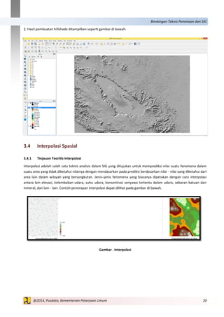 20@2014, Pusdata, Kementerian Pekerjaan Umum
Bimbingan Teknis Pemetaan dan SIG
2. Hasil pembuatan hillshade ditampilkan seperti gambar di bawah.
3.4 Interpolasi Spasial
3.4.1 Tinjauan Teoritis Interpolasi
Interpolasi adalah salah satu teknis analisis dalam SIG yang ditujukan untuk memprediksi nilai suatu fenomena dalam
suatu area yang tidak diketahui nilainya dengan mendasarkan pada prediksi berdasarkan nilai - nilai yang diketahui dari
area lain dalam wilayah yang bersangkutan. Jenis–jenis fenomena yang biasanya dipetakan dengan cara interpolasi
antara lain elevasi, kelembaban udara, suhu udara, konsentrasi senyawa tertentu dalam udara, sebaran batuan dan
mineral, dan lain - lain. Contoh penerapan interpolasi dapat dilihat pada gambar di bawah.
Gambar . Interpolasi
 