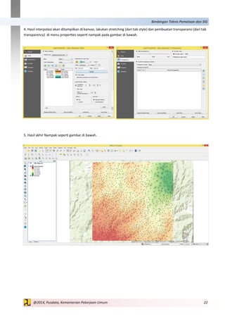 22@2014, Pusdata, Kementerian Pekerjaan Umum
Bimbingan Teknis Pemetaan dan SIG
4. Hasil interpolasi akan ditampilkan di kanvas, lakukan stretching (dari tab style) dan pembuatan transparansi (dari tab
transparency) di menu properties seperti nampak pada gambar di bawah.
5. Hasil akhir Nampak seperti gambar di bawah.
 