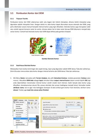 23@2014, Pusdata, Kementerian Pekerjaan Umum
Bimbingan Teknis Pemetaan dan SIG
3.5 Pembuatan Kontur dari DEM
3.5.1 Tinjauan Teoritis
Pembuatan kontur dari DEM sebenarnya salah satu bagian dari teknik interpolasi, dimana teknik interpolasi yang
digunakan adalah interpolasi linier. Dengan teknik ini, data kontur dapat diturunkan secara otomatis dari DEM, yang
perlu ditentukan secara manual hanyalah interval kontur yang ingin dihasilkan. Ekstraksi kontur juga merupakan salah
satu contoh operasi konversi raster ke vector, dimana dalam hal ini data raster berupa DEM dikonversi menjadi data
vector kontur. Contoh hasil ekstraksi kontur dari DEM dapat dilihat pada gambar di bawah.
Gambar Ekstraksi Kontur
3.5.2 Studi Kasus Ekstraksi Kontur
Melanjutkan hasil analisa kemiringan dan aspek lereng, input yang digunakan adalah DEM danau Toba dan sekitarnya.
Disini kita akan menurunkan data kontur dengan interval tertentu dari DEM danau Toba dan sekitarnya.
1. Klik Menu Raster, kemudian pilih Terrain Analysis, lalu pilih Extraction>Contour. Jendela parameter Contour akan
muncul. Masukkan DEM toba sebagai input, tentukan lokasi output, Interval kontur dalam contoh dipilih 250, tapi
anda dipersilahkan menentukan interval kontur sendiri (makin kecil interval, makin banyak data kontur yang
dihasilkan, konsekuensinya ukuran file, proses ekstraksi dan proses loadingnya menjadi lama). Kemudian tandai
attribute name, hal ini agar nilai ketinggian disimpan di data atribut garis kontur hasil ekstraksi, berikan nama
elevasi. Tandai juga Load into canvas when finished.
 
