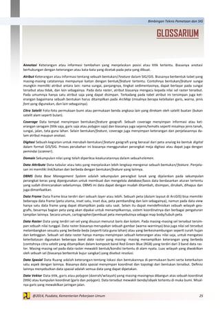 25@2014, Pusdata, Kementerian Pekerjaan Umum
Bimbingan Teknis Pemetaan dan SIG
Annotasi Keterangan atau informasi tambahan yang menjelaskan posisi atau titik tertentu. Biasanya anotasi
berhubungan dengan keterangan atau kata-kata yang dicetak pada peta yang dibuat.
Atribut Keterangan atau informasi tentang sebuah bentukan/Feature dalam SIG/GIS. Biasanya berbentuk tabel yang
masing-masing catatannya mempunyai kaitan dengan bentuk/feature tertentu. Contohnya bentukan/feature sungai
mungkin memiliki atribut antara lain: nama sungai, panjangnya, tingkat sedimentasinya, dapat berlayar pada sungai
tersebut atau tidak, dan lain sebagainya. Pada data raster, atribut biasanya mengacu kepada nilai sel raster tersebut.
Pada umumnya hanya satu atribut saja yang dapat disimpan. Terkadang pada tabel atribut ini tersimpan juga ket-
erangan bagaimana sebuah bentukan harus ditampilkan pada ArcMap (misalnya berapa ketebalan garis, warna, jenis
font yang digunakan, dan lain sebagainya).
Citra Satelit Foto-foto permukaan bumi atau permukaan benda angkasa lain yang direkam oleh satelit buatan (bukan
satelit alam seperti bulan).
Coverage Data tempat menyimpan bentukan/feature geografi. Sebuah coverage menyimpan informasi atau ket-
erangan seragam (titik saja, garis saja atau polygon saja) dan biasanya juga sejenis/tematis seperti misalnya jenis tanah,
sungai, jalan, tata guna lahan. Selain bentukan/feature, coverage juga menyimpan keterangan dan penjelasannya da-
lam atribut maupun anotasi.
Digitasi Sebuah kegiatan untuk merubah bentukan/feature geografi yang berasal dari peta analog ke bentuk digital
dalam format GIS/SIG. Proses perubahan ini biasanya menggunakan perangkat meja digitasi atau dapat juga dengan
pemindai (scanner).
Domain Sekumpulan nilai yang telah diperiksa keakuratannya dalam sebuahelemen.
Data Attribute Data tabular atau teks yang menjelaskan lebih lengkap mengenai sebuah bentukan/feature. Penjela-
san ini memiliki link/kaitan dan berbeda dengan bentukan/feature yang lainnya.
DBMS Data Base Management System adalah sekumpulan perangkat lunak yang dijalankan pada sekumpulan
perangkat keras yang dipergunakan untuk membuat dan mengelola database/basis data berdasarkan aturan tertentu
yang sudah direncanakan sebelumnya. DBMS ini data dapat dengan mudah ditambah, disimpan, dirubah, dihapus dan
juga dimanfaatkan.
Data Frame Data frame bisa terdiri dari sebuah layer atau lebih. Sebuah peta (dalam layout di ArcGIS) bisa memiliki
beberapa data frame (peta utama, inset satu, inset dua, peta pembanding dan lain sebagainya), namun pada data view
hanya satu data frame yang dapat ditampilkan pada satu saat. Selain itu dapat mendefinisikan sebuah wilayah geo-
grafis, besarnya bagian peta yang akan dipakai untuk menampilkannya, sistem koordinatnya dan berbagai pengaturan
tampilan lainnya. Secara umum, cartographer/pembuat peta menyebutnya sebagai map body/tubuh peta.
Data Raster Data yang terdiri sel-sel yang disusun menurut baris dan kolom. Pada masing-masing sel tersebut tersim-
pan sebuah nilai tunggal. Data raster biasanya merupakan sebuah gambar (warna-warninya) bisa juga nilai sel tersebut
melambangkan sesuatu yang berbeda-beda (seperti tata guna lahan) atau yang berkesinambungan seperti curah hujan
dan ketinggian. Sebuah sel data raster hanya mampu menyimpan sebuah keterangan atau nilai saja, untuk mengatasi
keterbatasan digunakan beberapa band data raster yang masing- masing menampilkan keterangan yang berbeda
(contohnya citra satelit yang ditampilkan dalam komposit band Red Green Blue (RGB) yang terdiri dari 3 band data ras-
ter. Masing-masing sel pada data raster mewakili bentuk/kondisi tertentu di alam nyata. Luas wilayah yang diwakilkan
oleh sebuah sel (biasanya berbentuk bujur sangkar) yang disebut resolusi.
Data Spasial Data Ruang adalah keterangan tentang lokasi dan bentukannya di permukaan bumi serta keterkaitan
satu aspek dengan lainnya. Biasanya data spasial menyimpan koordinat dan topologi dari bentukan tersebut. Definisi
lainnya menyebutkan data spasial adalah semua data yang dapat dipetakan.
Data Vektor Data titik, garis atau polygon (daerah/wilayah) yang masing-masingnya dibangun atas sebuah koordinat
(titik) atau kumpulan koordinat (garis dan polygon). Data tersebut mewakili benda/obyek tertentu di muka bumi. Misal-
nya garis yang mewakilkan jaringan jalan.
GLOSSARIUM
 