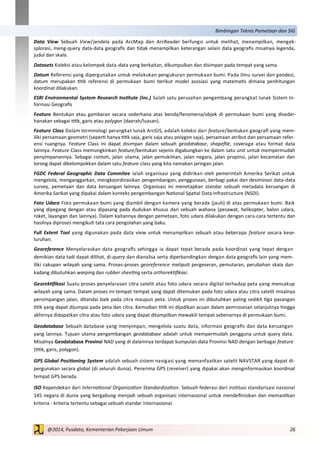 26@2014, Pusdata, Kementerian Pekerjaan Umum
Bimbingan Teknis Pemetaan dan SIG
Data View Sebuah View/jendela pada ArcMap dan ArcReader berfungsi untuk melihat, menampilkan, mengek-
splorasi, meng-query data-data geografis dan tidak menampilkan keterangan selain data geografis misalnya legenda,
judul dan skala.
Datasets Koleksi atau kelompok data-data yang berkaitan, dikumpulkan dan disimpan pada tempat yang sama.
Datum Referensi yang dipergunakan untuk melakukan pengukuran permukaan bumi. Pada ilmu survei dan geodesi,
datum merupakan titik referensi di permukaan bumi berikut model asosiasi yang matematis dimana penhitungan
koordinat dilakukan.
ESRI Environmental System Research Institute (Inc.) Salah satu perusahan pengembang perangkat lunak Sistem In-
formasi Geografis
Feature Bentukan atau gambaran secara sederhana atas benda/fenomena/objek di permukaan bumi yang diseder-
hanakan sebagai titik, garis atau polygon (daerah/luasan).
Feature Class Dalam terminologi perangkat lunak ArcGIS, adalah koleksi dari feature/bentukan geografi yang mem-
iliki persamaan geometri (seperti hanya titik saja, garis saja atau polygon saja), persamaan atribut dan persamaan refer-
ensi ruangnya. Feature Class ini dapat disimpan dalam sebuah geodatabase, shapefile, coverage atau format data
lainnya. Feature Class memungkinkan feature/bentukan sejenis digabungkan ke dalam satu unit untuk mempermudah
penyimpanannya. Sebagai contoh, jalan utama, jalan pemukiman, jalan negara, jalan propinsi, jalan kecamatan dan
lorong dapat dikelompokkan dalam satu feature class yang kita namakan jaringan jalan.
FGDC Federal Geographic Data Commitee ialah organisasi yang didirikan oleh pemerintah Amerika Serikat untuk
mengelola, menganggarkan, mengkoordinasikan pengembangan, penggunaan, berbagi pakai dan desiminasi data-data
survey, pemetaan dan data keruangan lainnya. Organisasi ini menetapkan standar sebuah metadata keruangan di
Amerika Sarikat yang dipakai dalam konteks pengembangan National Spatial Data Infrastructure (NSDI).
Foto Udara Foto permukaan bumi yang diambil dengan kamera yang berada (jauh) di atas permukaan bumi. Baik
yang dipegang dengan atau dipasang pada dudukan khusus dari sebuah wahana (pesawat, helikopter, balon udara,
roket, layangan dan lainnya). Dalam kaitannya dengan pemetaan, foto udara dilakukan dengan cara-cara tertentu dan
hasilnya diproses mengikuti tata cara pengolahan yang baku.
Full Extent Tool yang digunakan pada data view untuk menampilkan sebuah atau beberapa feature secara kese-
luruhan.
Georeference Menyelaraskan data geografis sehingga ia dapat tepat berada pada koordinat yang tepat dengan
demikian data tadi dapat dilihat, di-query dan dianalisa serta diperbandingkan dengan data geografis lain yang mem-
iliki cakupan wilayah yang sama. Proses-proses georeference meliputi pergeseran, pemutaran, perubahan skala dan
kadang dibutuhkan warping dan rubber sheeting serta orthorektifikasi.
Georektifikasi Suatu proses penyelarasan citra satelit atau foto udara secara digital terhadap peta yang mencakup
wilayah yang sama. Dalam proses ini tempat-tempat yang dapat ditemukan pada foto udara atau citra satelit misalnya
persimpangan jalan, ditandai baik pada citra maupun peta. Untuk proses ini dibutuhkan paling sedikit tiga pasangan
titik yang dapat dijumpai pada peta dan citra. Kemudian titik ini dijadikan acuan dalam pemrosesan selanjutnya hingga
akhirnya didapatkan citra atau foto udara yang dapat ditampilkan mewakili tempat sebenarnya di permukaan bumi.
Geodatabase Sebuah database yang menyimpan, mengelola suatu data, informasi geografis dan data keruangan
yang lainnya. Tujuan utama pengembangan geodatabase adalah untuk mempermudah pengguna untuk query data.
Misalnya Geodatabase Provinsi NAD yang di dalamnya terdapat kumpulan data Provinsi NAD dengan berbagai feature
(titik, garis, polygon).
GPS Global Positioning System adalah sebuah sistem navigasi yang memanfaatkan satelit NAVSTAR yang dapat di-
pergunakan secara global (di seluruh dunia). Penerima GPS (reveiver) yang dipakai akan menginformasikan koordinat
tempat GPS berada.
ISO Kependekan dari International Organization Standardization. Sebuah federasi dari institusi standarisasi nasional
145 negara di dunia yang bergabung menjadi sebuah organisasi internasional untuk mendefinisikan dan memastikan
kriteria - kriteria tertentu sebagai sebuah standar internasional.
 