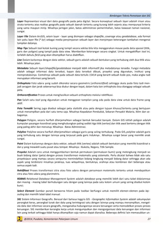 27@2014, Pusdata, Kementerian Pekerjaan Umum
Bimbingan Teknis Pemetaan dan SIG
Layer Representasi visual dari data geografis pada peta digital. Secara konseptual sebuah layer adalah irisan atau
strata tertentu atas realitas geografis pada sebuah daerah tertentu yang kurang lebih sejenis atau mempunyai kriteria
yang sama maupun mirip. Misalnya jaringan jalan, batas administrasi pemerintahan, batas kawasan taman nasional,
sungai.
Layer File Dalam ArcGIS, selain layer - layer yang disimpan sebagai shapefile, coverage atau geodatabase, ada format
lain yaitu layer file (*.lyr) sebagai media penyimpanan sebuah layer dan menyimpan keterangan tambahan mengenai
tampilan datanya.
Map Tips Sebuah tool kotak kuning yang tampil secara sekilas bila kita menggerakan mouse pada data spasial (titik,
garis dan poligon) yang tampil pada data view. Memberikan keterangan secara singkat. Untuk mengaktifkan tool ini,
terlebih dahulu field yang akan ditampilkan harus diaktifkan.
Line Dalam kaitannya dengan data vektor, sebuah garis adalah sebuah bentukan yang terhubung oleh dua titik atau
lebih. Misalnya jalan.
Metadata Sebuah layer/shapefile/geodatabase menjadi lebih informatif jika metadatanya tersedia. Fungsi metadata
adalah sebagai informasi data tersebut, kapan data tersebut dibuat, proyeksi yang digunakan, institusi yang
memproduksinya. Contohnya sebuah pada sebuah data tertulis 15414 yang berarti sebuah kode pos, maka angka tadi
merupakan informasi yang berarti.
Orthophoto Foto udara yang sudah dikoreksi secara geometris (orthorectified) sehingga skala pada foto tadi men-
jadi seragam dan jarak sebenarnya bisa diukur dengan tepat, dalam kata lain orthophoto bisa dianggap sebagai sebuah
peta.
Orthorectification Proses untuk menghasilkan sebuah orthophoto melalui rektifikasi.
Pan Salah satu tool yang digunakan untuk menggeser tampilan yang ada pada data view untuk data frame yang
aktif.
Peta Tematik Sering juga disebut sebagai peta statistik atau peta dengan tujuan khusus/tertentu yang bertujuan
untuk menampilkan pola dari satu tema saja. Misalnya Kepadatan Penduduk, Sebaran Penyakit Malaria, Iklim dan se-
bagainya.
Polygon Poligon, secara harfiah diterjemahkan sebagai bentuk bersudut banyak. Dalam GIS istilah poligon adalah
kumpulan pasangan koordinat yang menghubungkan paling sedikit tiga titik (vertex) dan titik awal bertemu dengan titik
yang paling akhir dan menutup. Misalnya : Batas Administrasi.
Polyline Polyline secara harfiah diterjemahkan sebagai garis yang saling terhubung. Pada GIS, polyline adalah garis
yang terhubung satu dengan lainnya yang terpusat pada garis induknya . Misalnya sungai besar yang memiliki anak
sungai.
Point Dalam kaitannya dengan data vektor, sebuah titik (vertex) adalah sebuah bentukan yang memiliki koordinat x
dan y yang mewakili suatu pusat atau tempat. Misalnya : Ibukota, Negara, Titik Sample.
Proyeksi Adalah cara untuk menggambarkan bentuk permukaan (permukaan bumi) yang melengkung menjadi se-
buah bidang datar (peta) dengan proses transformasi matematis yang sistematis. Perlu dicatat bahwa tidak ada satu
proyeksipun yang mampu secara sempurna memindahkan bidang lengkung menjadi bidang datar sehingga akan ada
aspek yang terdistorsi misalnya jaraknya, luas wilayahnya, bentuknya, arahnya atau kombinasi dari beberapa atau
semua aspek tadi.
Rektifikasi Proses transformasi citra atau foto udara dengan persamaan matematis tertentu untuk mendapatkan
citra atau foto udara yang planimetris.
RDBMS Relational Database Management System adalah database yang memiliki lebih dari satu tabel didalamnya
dan masing - masing tabel berhubungan satu dengan yang lainnya pada satu kolom umum yang sering disebut kolom
kunci.
Select Element Gambar panah berwarna hitam pada toolbar berfungsi untuk memilih elemen-elemen pada lay-
outing dan memilih label-label manual.
SIG Sistem Informasi Geografis. Berasal dari bahasa Inggris GIS - Geographic Information System adalah sekumpulan
perangkat keras, perangkat lunak dan data yang terintegrasi satu dengan lainnya yang mampu menampilkan, mengel-
ola data dan informasi secara geografis, menganalisa hubungannya secara keruangan serta memodelkan proses-proses
keruangan. SIG memberikan kerangka kerja untuk mengumpulkan dan mengorganisasi data keruangan dan informasi
lain yang terkait sehingga tidak hanya ditampilkan saja namun dapat dianalisa. Beberapa definisi lain memasukkan un-
 